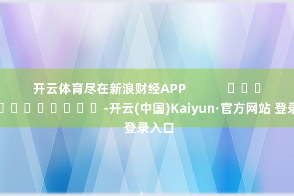 开云体育尽在新浪财经APP -开云(中国)Kaiyun·官方网站 登录入口