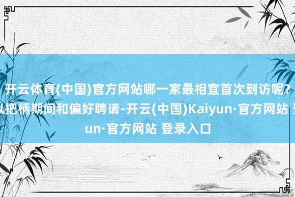 开云体育(中国)官方网站哪一家最相宜首次到访呢？其实可以把柄期间和偏好聘请-开云(中国)Kaiyun·官方网站 登录入口
