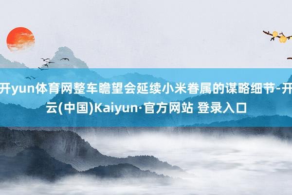 开yun体育网整车瞻望会延续小米眷属的谋略细节-开云(中国)Kaiyun·官方网站 登录入口