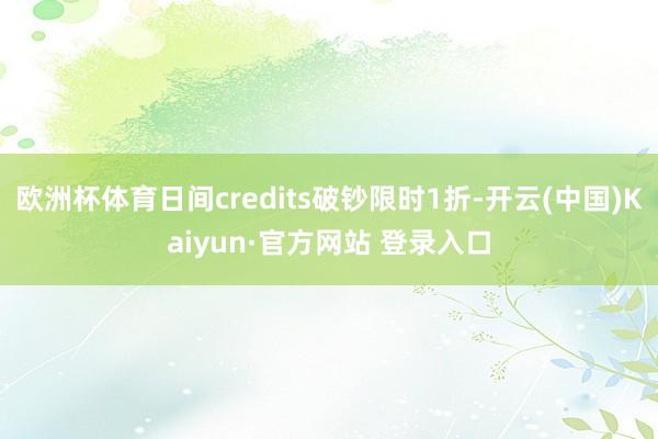 欧洲杯体育日间credits破钞限时1折-开云(中国)Kaiyun·官方网站 登录入口