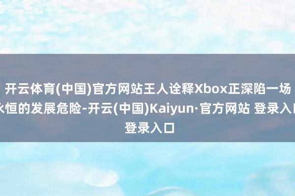 开云体育(中国)官方网站王人诠释Xbox正深陷一场永恒的发展危险-开云(中国)Kaiyun·官方网站 登录入口