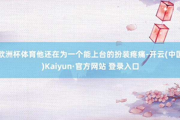 欧洲杯体育他还在为一个能上台的扮装疼痛-开云(中国)Kaiyun·官方网站 登录入口
