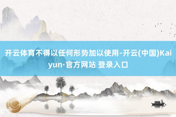 开云体育不得以任何形势加以使用-开云(中国)Kaiyun·官方网站 登录入口