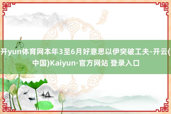 开yun体育网本年3至6月好意思以伊突破工夫-开云(中国)Kaiyun·官方网站 登录入口
