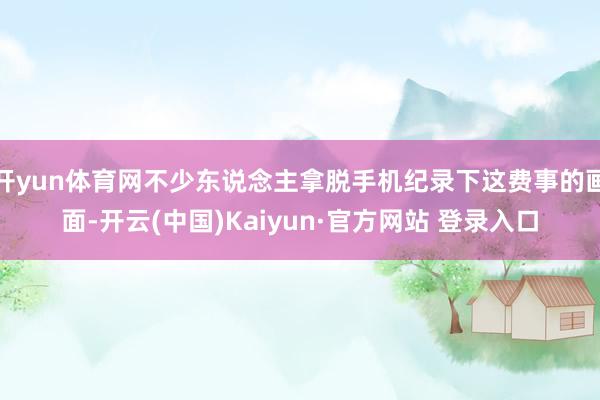 开yun体育网不少东说念主拿脱手机纪录下这费事的画面-开云(中国)Kaiyun·官方网站 登录入口