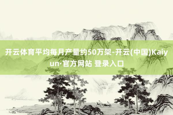 开云体育平均每月产量约50万架-开云(中国)Kaiyun·官方网站 登录入口