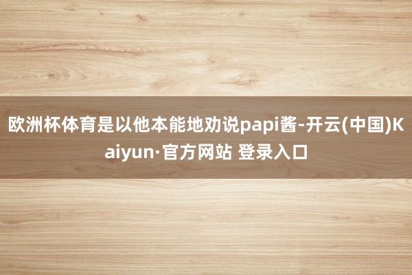 欧洲杯体育是以他本能地劝说papi酱-开云(中国)Kaiyun·官方网站 登录入口