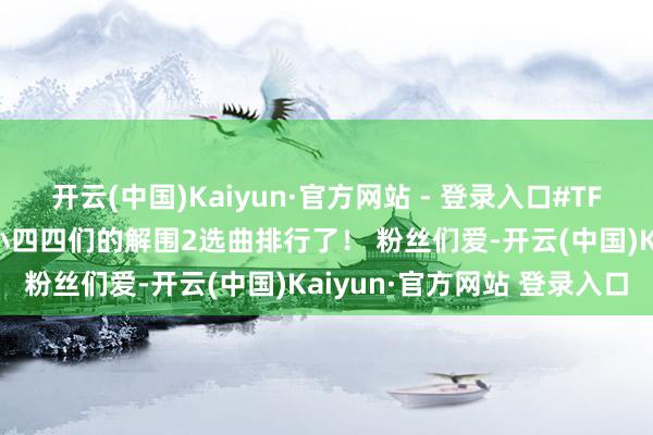 开云(中国)Kaiyun·官方网站 - 登录入口#TF四代选曲排行# 终于比及小四四们的解围2选曲排行了！ 粉丝们爱-开云(中国)Kaiyun·官方网站 登录入口