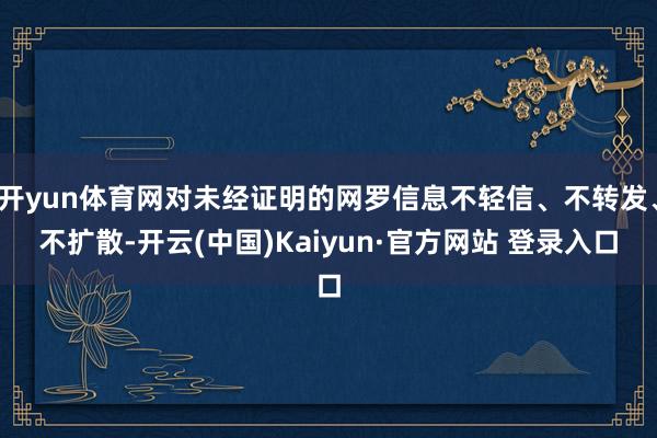 开yun体育网对未经证明的网罗信息不轻信、不转发、不扩散-开云(中国)Kaiyun·官方网站 登录入口