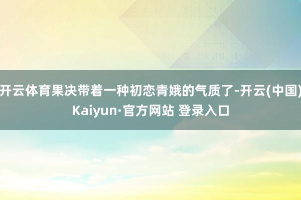 开云体育果决带着一种初恋青娥的气质了-开云(中国)Kaiyun·官方网站 登录入口