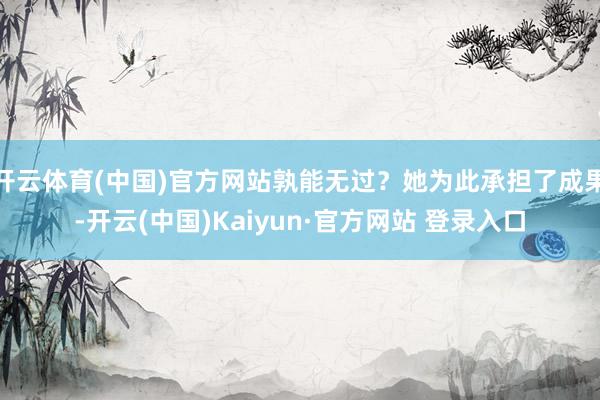 开云体育(中国)官方网站孰能无过？她为此承担了成果-开云(中国)Kaiyun·官方网站 登录入口