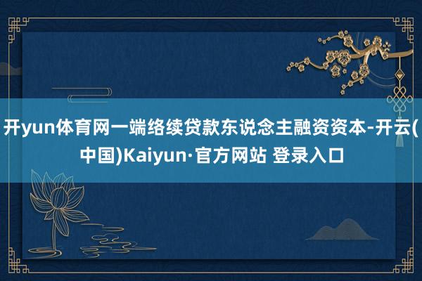 开yun体育网一端络续贷款东说念主融资资本-开云(中国)Kaiyun·官方网站 登录入口