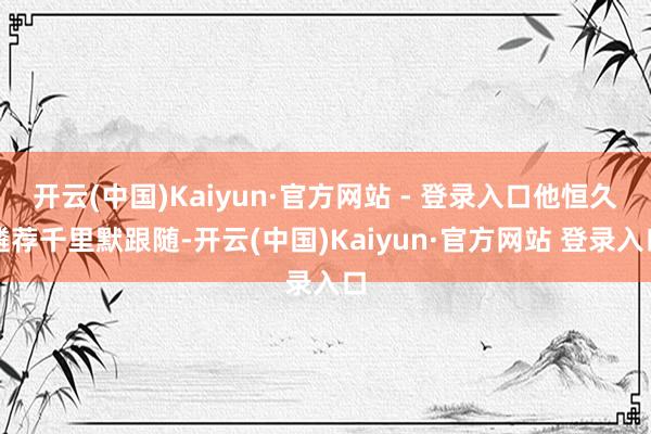 开云(中国)Kaiyun·官方网站 - 登录入口他恒久遴荐千里默跟随-开云(中国)Kaiyun·官方网站 登录入口