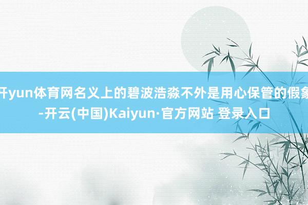 开yun体育网名义上的碧波浩淼不外是用心保管的假象-开云(中国)Kaiyun·官方网站 登录入口
