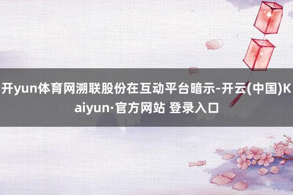 开yun体育网溯联股份在互动平台暗示-开云(中国)Kaiyun·官方网站 登录入口