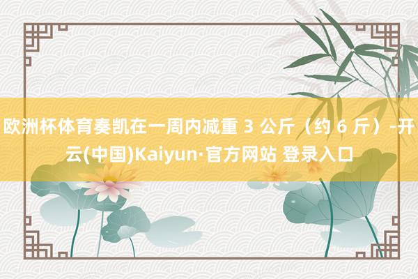 欧洲杯体育奏凯在一周内减重 3 公斤（约 6 斤）-开云(中国)Kaiyun·官方网站 登录入口