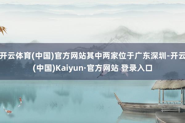 开云体育(中国)官方网站其中两家位于广东深圳-开云(中国)Kaiyun·官方网站 登录入口