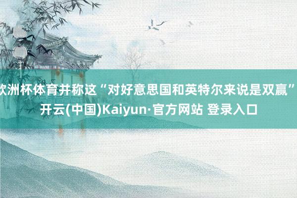 欧洲杯体育并称这“对好意思国和英特尔来说是双赢”-开云(中国)Kaiyun·官方网站 登录入口