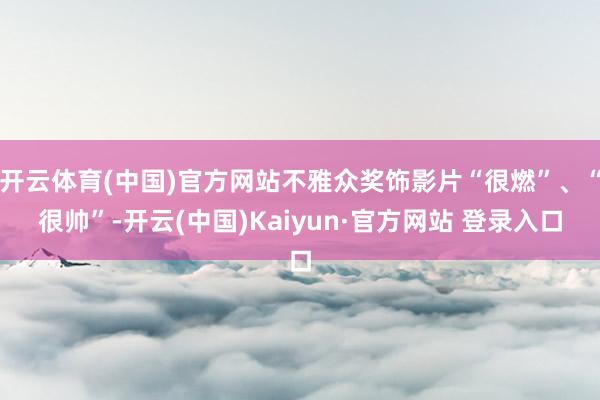 开云体育(中国)官方网站不雅众奖饰影片“很燃”、“很帅”-开云(中国)Kaiyun·官方网站 登录入口