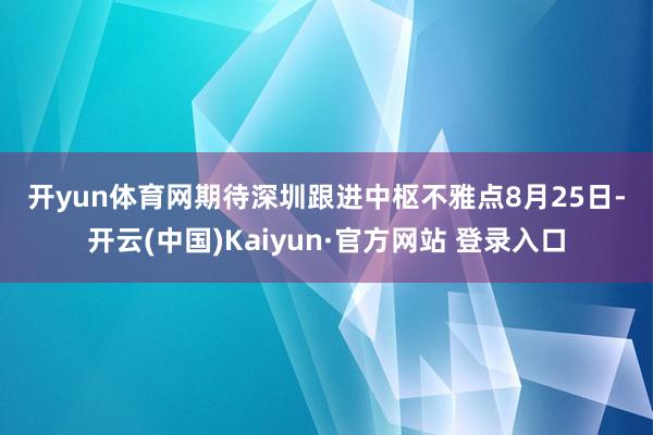开yun体育网期待深圳跟进　　中枢不雅点　　8月25日-开云(中国)Kaiyun·官方网站 登录入口