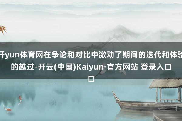 开yun体育网在争论和对比中激动了期间的迭代和体验的越过-开云(中国)Kaiyun·官方网站 登录入口