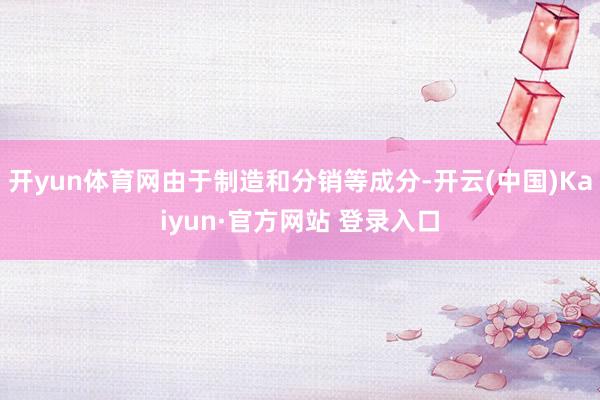 开yun体育网由于制造和分销等成分-开云(中国)Kaiyun·官方网站 登录入口