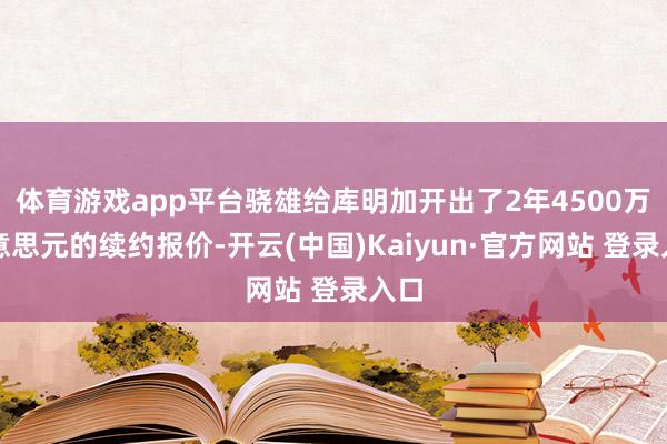 体育游戏app平台骁雄给库明加开出了2年4500万好意思元的续约报价-开云(中国)Kaiyun·官方网站 登录入口