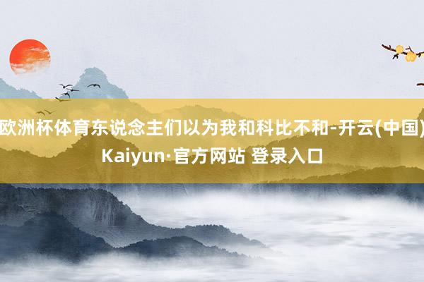 欧洲杯体育东说念主们以为我和科比不和-开云(中国)Kaiyun·官方网站 登录入口