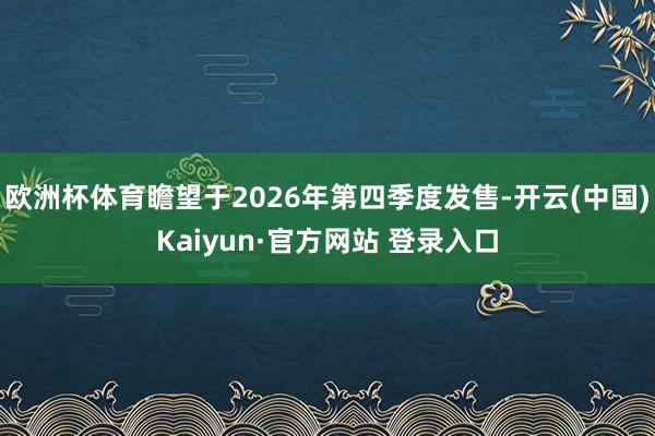 欧洲杯体育瞻望于2026年第四季度发售-开云(中国)Kaiyun·官方网站 登录入口