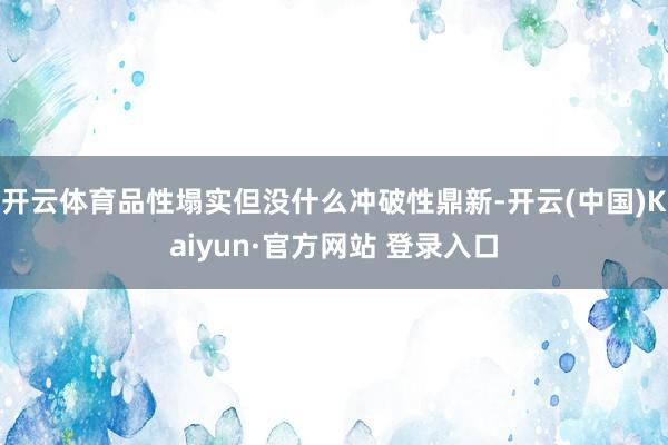 开云体育品性塌实但没什么冲破性鼎新-开云(中国)Kaiyun·官方网站 登录入口