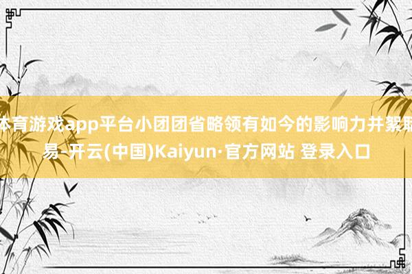 体育游戏app平台小团团省略领有如今的影响力并絮聒易-开云(中国)Kaiyun·官方网站 登录入口