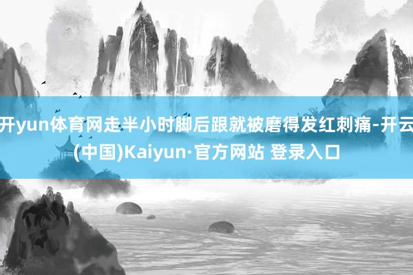 开yun体育网走半小时脚后跟就被磨得发红刺痛-开云(中国)Kaiyun·官方网站 登录入口