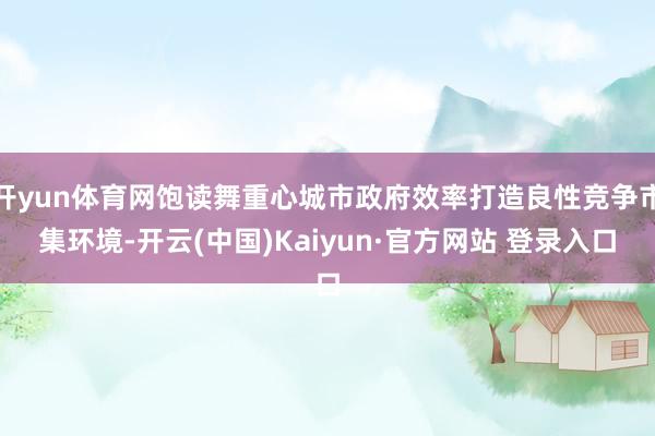 开yun体育网饱读舞重心城市政府效率打造良性竞争市集环境-开云(中国)Kaiyun·官方网站 登录入口