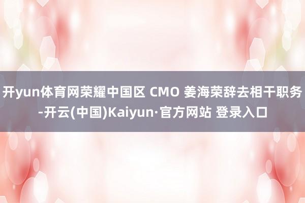 开yun体育网荣耀中国区 CMO 姜海荣辞去相干职务-开云(中国)Kaiyun·官方网站 登录入口