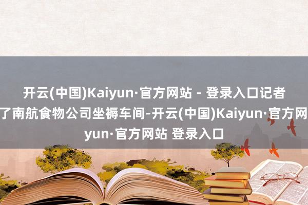 开云(中国)Kaiyun·官方网站 - 登录入口记者终于干预到了南航食物公司坐褥车间-开云(中国)Kaiyun·官方网站 登录入口