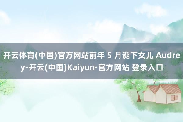 开云体育(中国)官方网站前年 5 月诞下女儿 Audrey-开云(中国)Kaiyun·官方网站 登录入口