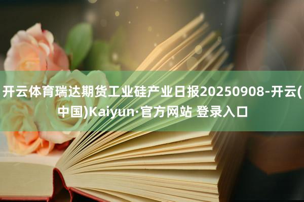 开云体育瑞达期货工业硅产业日报20250908-开云(中国)Kaiyun·官方网站 登录入口