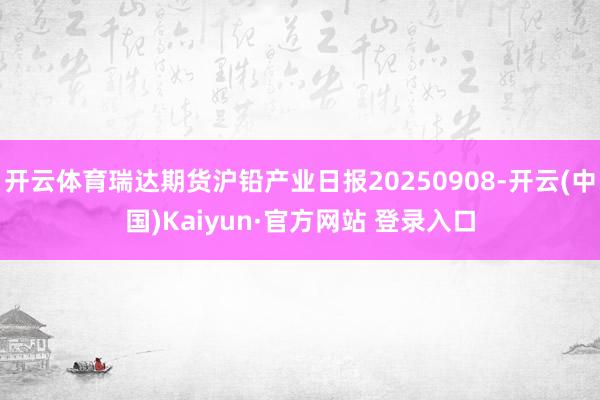开云体育瑞达期货沪铅产业日报20250908-开云(中国)Kaiyun·官方网站 登录入口