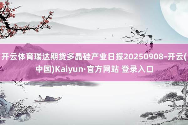 开云体育瑞达期货多晶硅产业日报20250908-开云(中国)Kaiyun·官方网站 登录入口