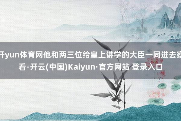 开yun体育网他和两三位给皇上讲学的大臣一同进去察看-开云(中国)Kaiyun·官方网站 登录入口