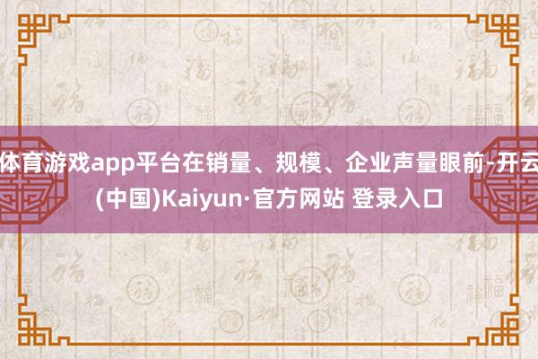 体育游戏app平台在销量、规模、企业声量眼前-开云(中国)Kaiyun·官方网站 登录入口