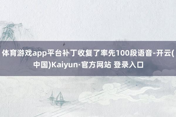 体育游戏app平台补丁收复了率先100段语音-开云(中国)Kaiyun·官方网站 登录入口