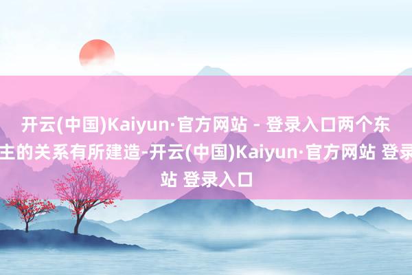 开云(中国)Kaiyun·官方网站 - 登录入口两个东说念主的关系有所建造-开云(中国)Kaiyun·官方网站 登录入口