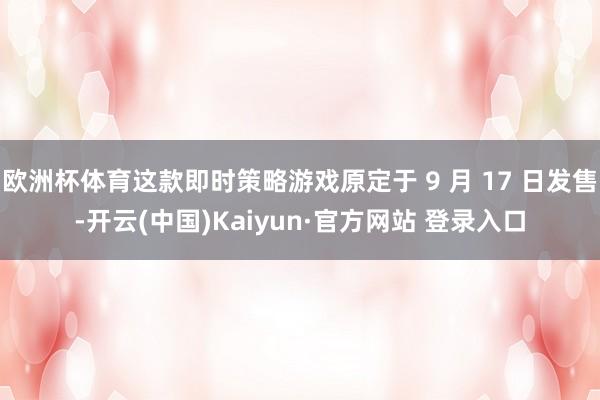 欧洲杯体育这款即时策略游戏原定于 9 月 17 日发售-开云(中国)Kaiyun·官方网站 登录入口
