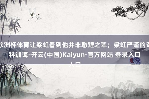 欧洲杯体育让梁虹看到他并非璷黫之辈；梁虹严谨的专科训诲-开云(中国)Kaiyun·官方网站 登录入口