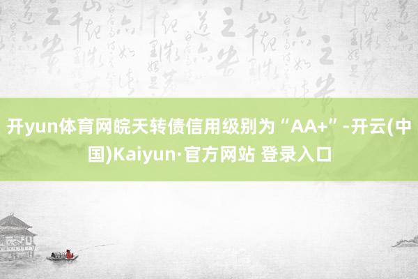 开yun体育网皖天转债信用级别为“AA+”-开云(中国)Kaiyun·官方网站 登录入口