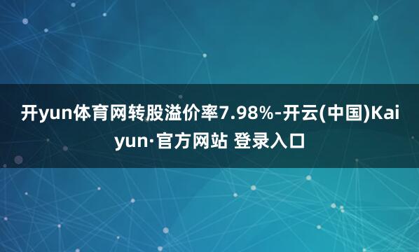 开yun体育网转股溢价率7.98%-开云(中国)Kaiyun·官方网站 登录入口