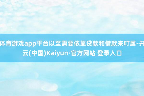 体育游戏app平台以至需要依靠贷款和借款来叮属-开云(中国)Kaiyun·官方网站 登录入口
