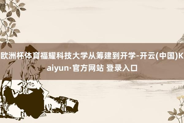 欧洲杯体育福耀科技大学从筹建到开学-开云(中国)Kaiyun·官方网站 登录入口