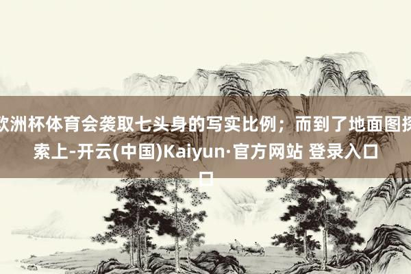 欧洲杯体育会袭取七头身的写实比例；而到了地面图探索上-开云(中国)Kaiyun·官方网站 登录入口